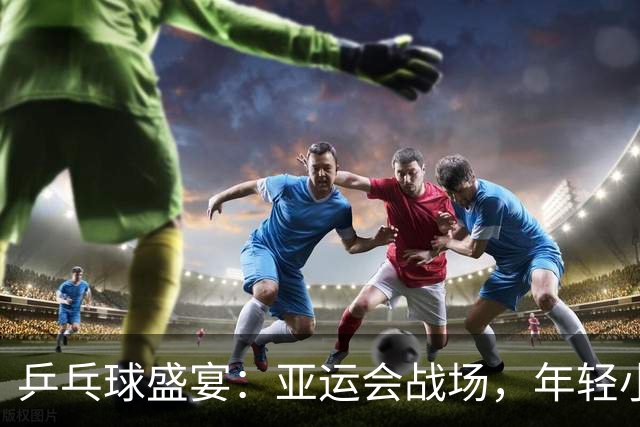 乒乓球盛宴：亚运会战场，年轻小将强势出击！