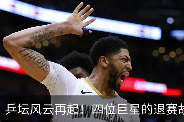乒坛风云再起！四位巨星的退赛故事